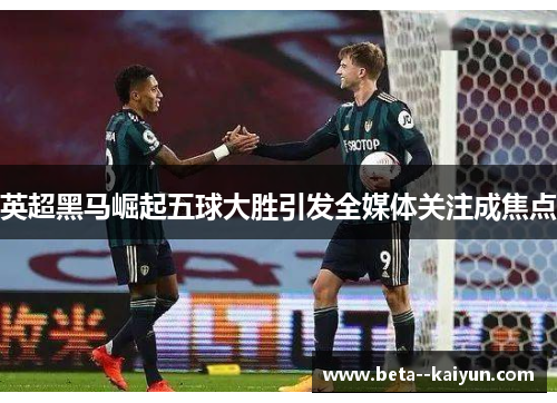 英超黑马崛起五球大胜引发全媒体关注成焦点 英超黑马崛起五球大胜引发全媒体关注成焦点