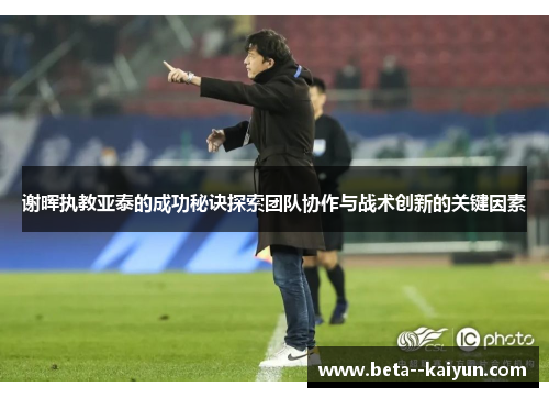 谢晖执教亚泰的成功秘诀探索团队协作与战术创新的关键因素 谢晖执教亚泰的成功秘诀探索团队协作与战术创新的关键因素