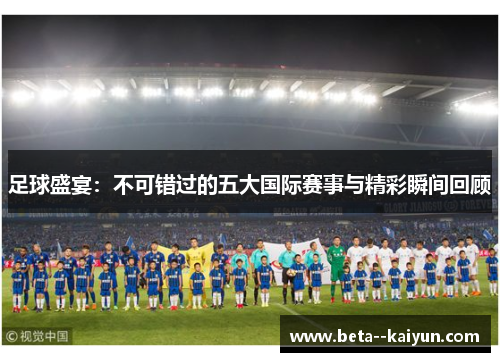 足球盛宴:不可错过的五大国际赛事与精彩瞬间回顾 足球盛宴:不可错过的五大国际赛事与精彩瞬间回顾