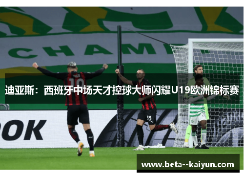 迪亚斯:西班牙中场天才控球大师闪耀U19欧洲锦标赛 迪亚斯:西班牙中场天才控球大师闪耀U19欧洲锦标赛