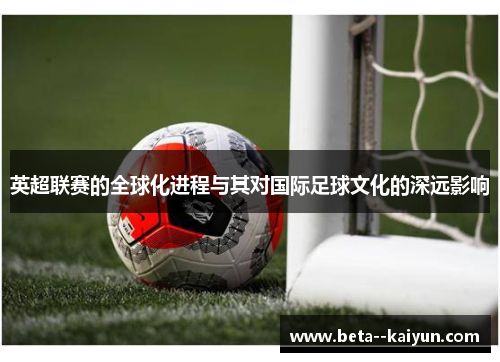 英超联赛的全球化进程与其对国际足球文化的深远影响 英超联赛的全球化进程与其对国际足球文化的深远影响