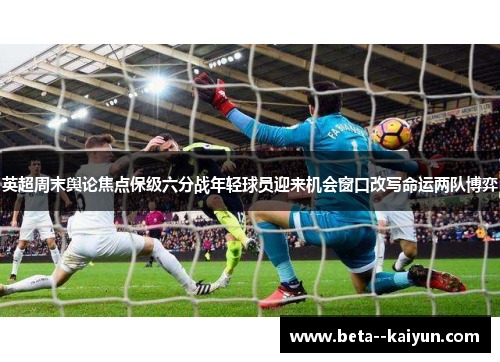 英超周末舆论焦点保级六分战年轻球员迎来机会窗口改写命运两队博弈 英超周末舆论焦点保级六分战年轻球员迎来机会窗口改写命运两队博弈
