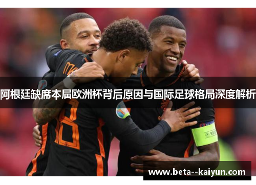 阿根廷缺席本届欧洲杯背后原因与国际足球格局深度解析