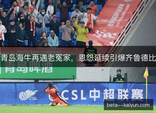 青岛海牛再遇老冤家，恩怨延续引爆齐鲁德比
